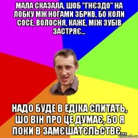 мала сказала, шоб "гнєздо" на лобку мж ногами збрив, бо коли сосе, волосня, каже, між зубiв застряє... надо буде в едiка спитать, шо вiн про це думає, бо я поки в замєшатєльствє...