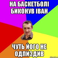 на баскетболі биконув іван чуть його не одпиздив