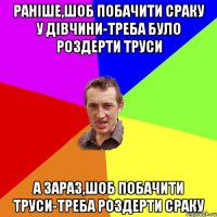 раніше,шоб побачити сраку у дівчини-треба було роздерти труси а зараз,шоб побачити труси-треба роздерти сраку