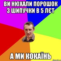 ви нюхали порошок з шипучки в 5 лєт а ми кокаїнь