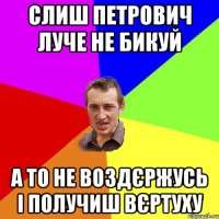 слиш петрович луче не бикуй а то не воздєржусь і получиш вєртуху