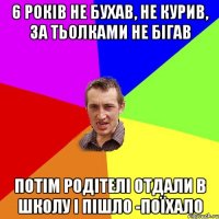 6 років не бухав, не курив, за тьолками не бігав потім родітелі отдали в школу і пішло -поїхало