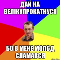 дай на велікупрокатнуся бо в мене мопєд сламався