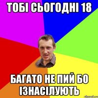 тобі сьогодні 18 багато не пий бо ізнасілують