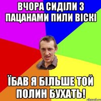 вчора сиділи з пацанами пили віскі їбав я більше той полин бухать!