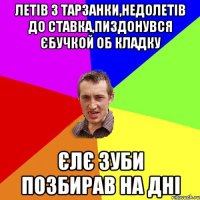 летiв з тарзанки,недолетiв до ставка,пиздонувся єбучкой об кладку єлє зуби позбирав на днi