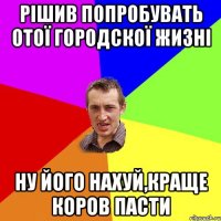 рішив попробувать отої городскої жизні ну його нахуй,краще коров пасти