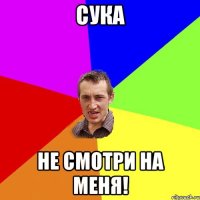 сука не смотри на меня!