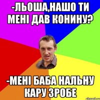 -льоша,нашо ти мені дав конину? -мені баба нальну кару зробе