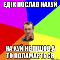 едік послав нахуй на хуй не пішов,а то поламається