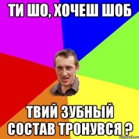 ти шо, хочеш шоб твий зубный состав тронувся ?