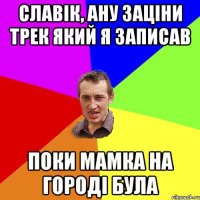 славік, ану заціни трек який я записав поки мамка на городі була