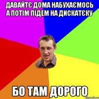 давайтє дома набухаємось а потім підем на дискатєку бо там дорого