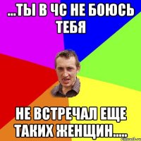 ...ты в чс не боюсь тебя не встречал еще таких женщин.....