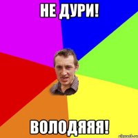 не дури! володяяя!