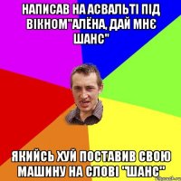 написав на асвальті під вікном"алёна, дай мнє шанс" якийсь хуй поставив свою машину на слові "шанс"