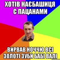 хотів наєбашиця с пацанами вирвав ноччю всі золоті зуби бабі валі