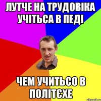 лутче на трудовіка учітьса в педі чем учитьсо в політєхе