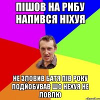 пішов на рибу напився ніхуя не зловив батя пів року подйобував шо нехуя не ловлю