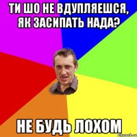 ти шо не вдупляешся, як засипать нада? не будь лохом