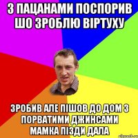 з пацанами поспорив шо зроблю віртуху зробив але пішов до дом з порватими джинсами мамка пізди дала