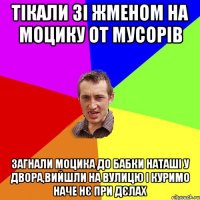 тікали зі жменом на моцику от мусорів загнали моцика до бабки наташі у двора,вийшли на вулицю і куримо наче нє при дєлах