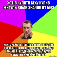 хотів купити беху купив жигуль вїбав значок от бехі мене знайшов той тіп в якого я спіздив значка то він мені того значка засуну в лікарні пів години витягували таке ащушченія ніби кінь виїбав