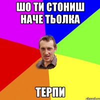 шо ти стониш наче тьолка терпи