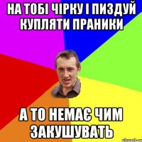 на тобі чірку і пиздуй купляти праники а то немає чим закушувать