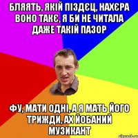 бляять, якій піздєц, нахєра воно такє, я би не читала даже такій пазор фу, мати одні, а я мать його трижди, ах йобаний музикант