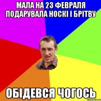 мала на 23 февраля подарувала носкі і брітву обідевся чогось