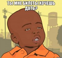 ты мне билеты хочешь дать? 