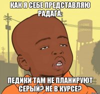 как я себе представляю радага: педики там не планируют серый? не в курсе?