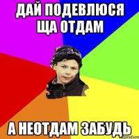 дай подевлюся ща отдам а неотдам забудь