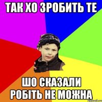 так хо зробить те шо сказали робіть не можна