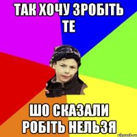 так хочу зробіть те шо сказали робіть нельзя