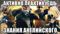 активно практикуешь знания английского