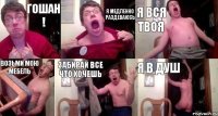 Гошан ! Я медленно раздеваюсь Я вся твоя Возьми мою мебель Забирай все что хочешь Я в душ