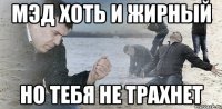 мэд хоть и жирный но тебя не трахнет