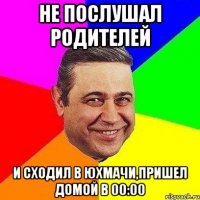 не послушал родителей и сходил в юхмачи,пришел домой в 00:00