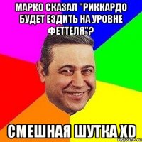 марко сказал "риккардо будет ездить на уровне феттеля"? смешная шутка xd