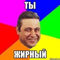ты жирный