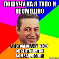 пошучу ка я тупо и несмешно а потом скажу, что у объекта шутки бомбануло!!!