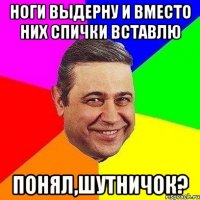 ноги выдерну и вместо них спички вставлю понял,шутничок?