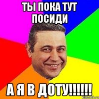 ты пока тут посиди а я в доту!!!