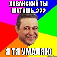 хованский ты шутишь..??? я тя умаляю