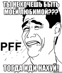 ты не хочешь быть моей любимой??? тогда иди нахуй!