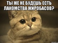 ты же не будешь есть лакомства жиробасов? 