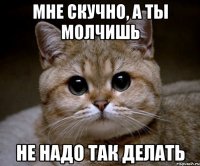 мне скучно, а ты молчишь не надо так делать