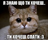 я знаю що ти хочеш.. .. ти хочеш спати :3